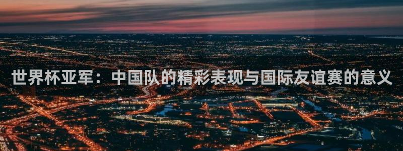 世界杯球队排名：世界杯亚军：中国队的精彩表现与国际友谊赛的意义